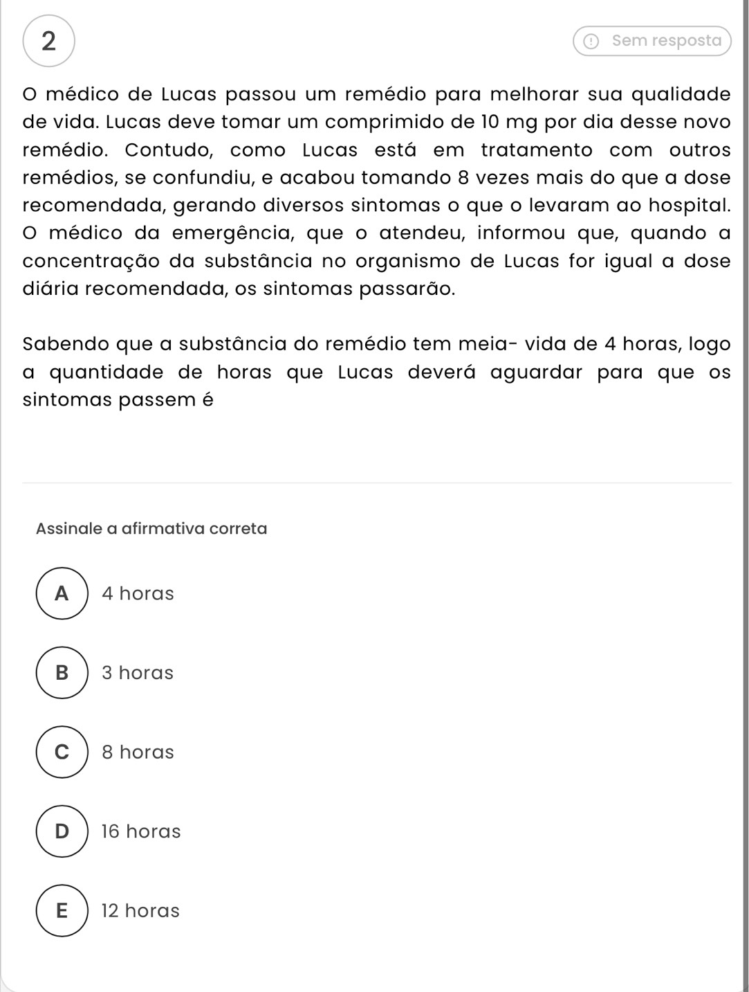 Sem resposta
O médico de Lucas passou um remédio para melhorar sua qualidade
de vida. Lucas deve tomar um comprimido de 10 mg por dia desse novo
remédio. Contudo, como Lucas está em tratamento com outros
remédios, se confundiu, e acabou tomando 8 vezes mais do que a dose
recomendada, gerando diversos sintomas o que o levaram ao hospital.
O médico da emergência, que o atendeu, informou que, quando a
concentração da substância no organismo de Lucas for igual a dose
diária recomendada, os sintomas passarão.
Sabendo que a substância do remédio tem meia- vida de 4 horas, logo
a quantidade de horas que Lucas deverá aguardar para que os
sintomas passem é
Assinale a afirmativa correta
A 4 horas
B  3 horas
C  8 horas
D 16 horas
E  12 horas