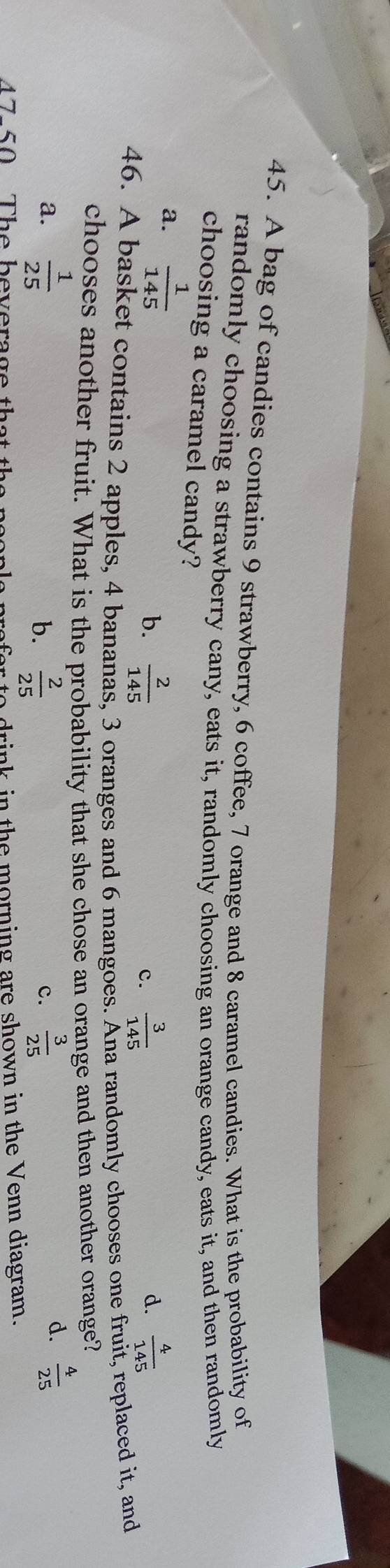 A bag of candies contains 9 strawberry, 6 coffee, 7 orange and 8 caramel candies. What is the probability of
randomly choosing a strawberry cany, eats it, randomly choosing an orange candy, eats it, and then randomly
choosing a caramel candy?
a.  1/145 
b.  2/145   3/145   4/145 
c.
d.
46. A basket contains 2 apples, 4 bananas, 3 oranges and 6 mangoes. Ana randomly chooses one fruit, replaced it, and
chooses another fruit. What is the probability that she chose an orange and then another orange?
a.  1/25   2/25   3/25 
b.
c.
d.  4/25 
drink in the morning are shown in the Venn diagram.