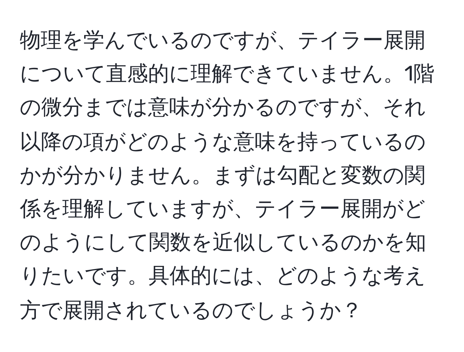 物理を学んでいるのですが、テイラー展開について直感的に理解できていません。1階の微分までは意味が分かるのですが、それ以降の項がどのような意味を持っているのかが分かりません。まずは勾配と変数の関係を理解していますが、テイラー展開がどのようにして関数を近似しているのかを知りたいです。具体的には、どのような考え方で展開されているのでしょうか？