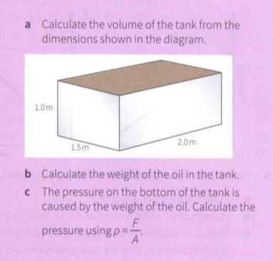 a Calculate the volume of the tank from the 
dimensions shown in the diagram. 
b Calculate the weight of the oil in the tank. 
c The pressure on the bottom of the tank is 
caused by the weight of the oil. Calculate the 
pressure using p= F/A .