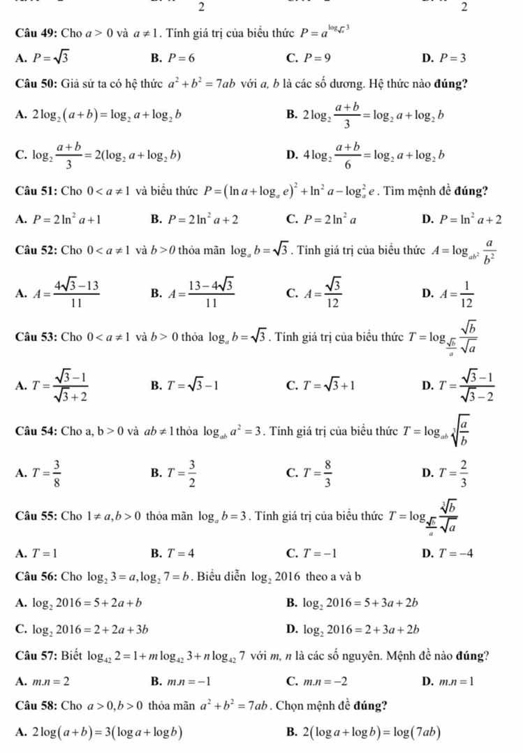 2
2
Câu 49: Cho a>0 và a!= 1. Tính giá trị của biểu thức P=a^(log _sqrt(x))3
B.
A. P=sqrt(3) P=6 C. P=9 D. P=3
Câu 50: Giả sử ta có hệ thức a^2+b^2=7ab với a, b là các số dương. Hệ thức nào đúng?
A. 2log _2(a+b)=log _2a+log _2b B. 2log _2 (a+b)/3 =log _2a+log _2b
C. log _2 (a+b)/3 =2(log _2a+log _2b) 4log _2 (a+b)/6 =log _2a+log _2b
D.
Câu 51: Cho 0 và biểu thức P=(ln a+log _ae)^2+ln^2a-log _a^(2e. Tìm mệnh đề đúng?
A. P=2ln ^2)a+1 B. P=2ln^2a+2 C. P=2ln^2a D. P=ln^2a+2
Câu 52: Cho 0 và b>0 thỏa mãn log _ab=sqrt(3). Tính giá trị của biều thức A=log _ab^2 a/b^2 
A. A= (4sqrt(3)-13)/11  B. A= (13-4sqrt(3))/11  C. A= sqrt(3)/12  D. A= 1/12 
Câu 53: Cho 0 và b>0 thỏa log _ab=sqrt(3). Tính giá trị của biểu thức T=log _ sqrt(b)/a  sqrt(b)/sqrt(a) 
A. T= (sqrt(3)-1)/sqrt(3)+2  B. T=sqrt(3)-1 C. T=sqrt(3)+1 D. T= (sqrt(3)-1)/sqrt(3)-2 
Câu 54: Cho a, b>0 và ab!= 1 thỏa log _aba^2=3. Tính giá trị của biểu thức T=log _absqrt[3](frac a)b
A. T= 3/8  T= 3/2  T= 8/3  T= 2/3 
B.
C.
D.
Câu 55: Cho 1!= a,b>0 thỏa mãn log _ab=3. Tính giá trị của biểu thức T=log _ sqrt[3](b)/a  sqrt[3](b)/sqrt(a) 
A. T=1 B. T=4 C. T=-1 D. T=-4
Câu 56: Cho log _23=a,log _27=b. Biểu diễn log _22016 theo a và b
A. log _22016=5+2a+b B. log _22016=5+3a+2b
C. log _22016=2+2a+3b D. log _22016=2+3a+2b
Câu 57: Biết log _422=1+mlog _423+nlog _427 với m, n là các số nguyên. Mệnh dhat e nào đúng?
A. m.n=2 B. mn=-1 C. m.n=-2 D. m.n=1
Câu 58: Cho a>0,b>0 thỏa mãn a^2+b^2=7ab. Chọn mệnh đề đúng?
A. 2log (a+b)=3(log a+log b) B. 2(log a+log b)=log (7ab)