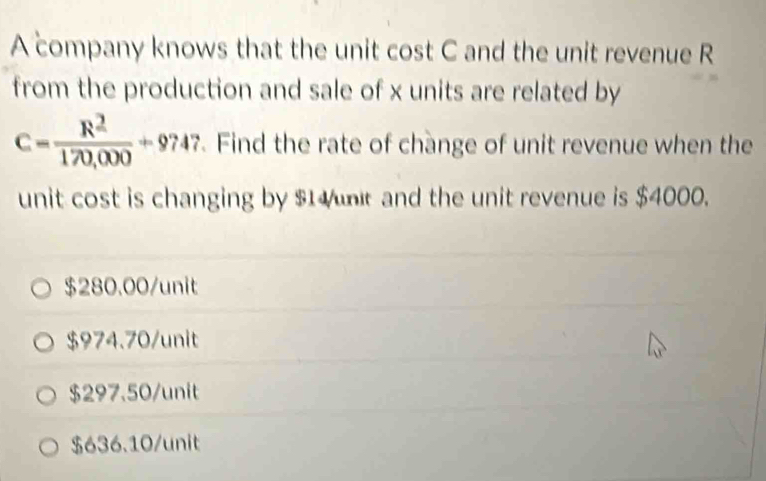 A company knows that the unit cost C and the unit revenue R
from the production and sale of x units are related by
C= R^2/170,000 +9747. Find the rate of change of unit revenue when the
unit cost is changing by $1 unt and the unit revenue is $4000.
$280.00/ unit
$974.70 /unit
$297.50 /unit
$636.10 /unit