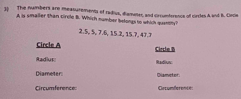 The numbers are measurements of radius, diameter, and circumference of circles A and B. Circle
A is smaller than circle B. Which number belongs to which quantity?
2.5, 5, 7.6, 15.2, 15.7, 47.7
Circle A
Circle B
Radius: 
Radius: 
Diameter: Diameter: 
Circumference: Circumference: