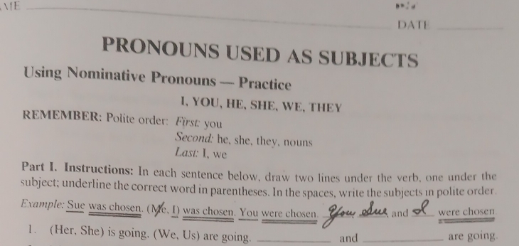 B=: d 
DATE_ 
PRONOUNS USED AS SUBJECTS 
Using Nominative Pronouns — Practice 
I、 YOU、 HE、 SHE、 WE、THEY 
REMEMBER: Polite order: First: you 
Second: he, she, they, nouns 
Last: I, we 
Part I. Instructions: In each sentence below, draw two lines under the verb, one under the 
subject; underline the correct word in parentheses. In the spaces, write the subjects in polite order. 
Example: Sue was chosen. (Me, I) was chosen. You were chosen _and_ were chosen 
1. (Her, She) is going. (We, Us) are going. _and _are going.