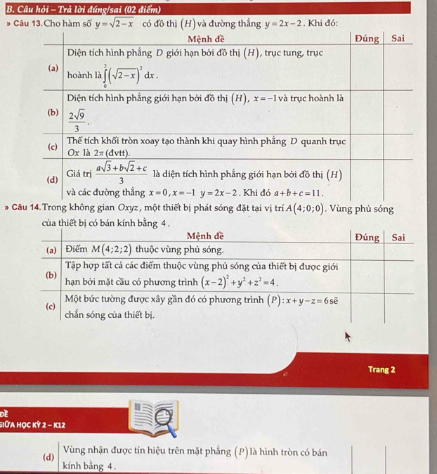 Câu hỏi - Trả lời đúng/sai (02 điểm)
9 - Câu 13.Cho hàm số y=sqrt(2-x) có đồ thị (H) và đường thẳng y=2x-2. Khi đó:
* Câu 14.Trong không gian Oxyz , một thiết bị phát sóng đặt tại vị trí A(4;0;0).  Vùng phủ sóng
của thiết bị có bán kính bằng 4 .
Trang 2
DE
GIữa Học Kỳ 2 - K12
(d) Vùng nhận được tín hiệu trên mặt phẳng (P) là hình tròn có bán
kính bằng 4 .