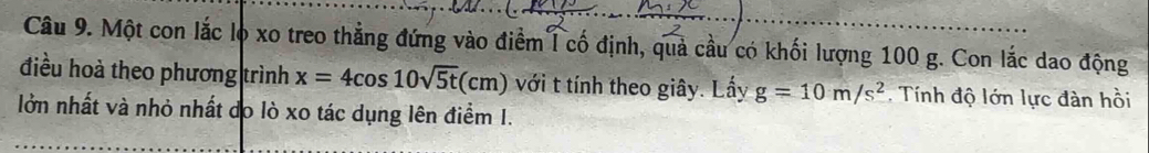 Một con lắc lọ xo treo thẳng đứng vào điểm l cố định, quả cầu có khối lượng 100 g. Con lắc dao động 
điều hoà theo phương trình x=4cos 10sqrt(5t)(cm) với t tính theo giây. Lấy g=10m/s^2. Tính độ lớn lực đàn hồi 
lởn nhất và nhỏ nhất do lò xo tác dụng lên điểm I.