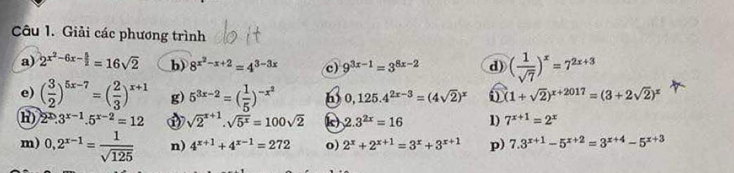 Giải các phương trình 
a) 2^(x^2)-6x- 5/2 =16sqrt(2) b) 8^(x^2)-x+2=4^(3-3x) c) 9^(3x-1)=3^(8x-2) d) ( 1/sqrt(7) )^x=7^(2x+3)
e) ( 3/2 )^5x-7=( 2/3 )^x+1 g) 5^(3x-2)=( 1/5 )^-x^2 h) 0,125.4^(2x-3)=(4sqrt(2))^x 0 (1+sqrt(2))^x+2017=(3+2sqrt(2))^x
H) 2^2.3^(x-1).5^(x-2)=12 sqrt 2^((x+1).sqrt(5^x))=100sqrt(2) k) 2.3^(2x)=16 1) 7^(x+1)=2^x
m) 0,2^(x-1)= 1/sqrt(125)  n) 4^(x+1)+4^(x-1)=272 o) 2^x+2^(x+1)=3^x+3^(x+1) p) 7.3^(x+1)-5^(x+2)=3^(x+4)-5^(x+3)