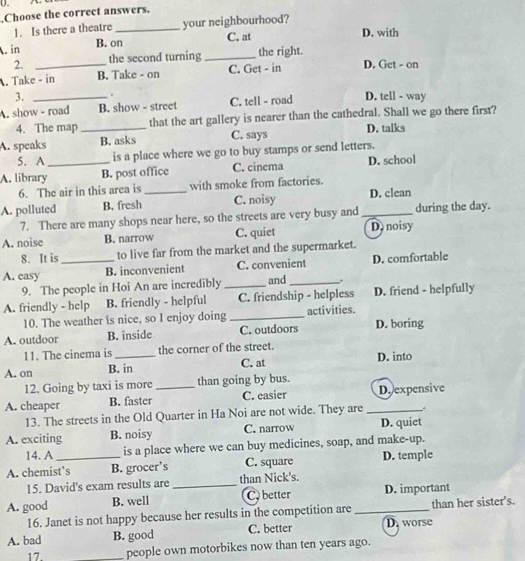 Choose the correct answers.
1. Is there a theatre _your neighbourhood?
C. at D. with. in B. on
2. _the second turning _the right.
. Take - in B. Take - on C. Get - in
D. Get - on
3.
.
A. show - road B. show - street C. tell - road D. tell - way
4. The map _that the art gallery is nearer than the cathedral. Shall we go there first?
A. speaks B. asks C. says
D. talks
5. A is a place where we go to buy stamps or send letters.
A. library_ B. post office C. cinema D. school
6. The air in this area is with smoke from factories.
A. polluted B. fresh_ C. noisy _D. clean
7. There are many shops near here, so the streets are very busy and during the day.
A. noise B. narrow C. quiet Donoisy
8. It is to live far from the market and the supermarket.
A. easy _B. inconvenient C. convenient D. comfortable
9. The people in Hoi An are incredibly and _.
A. friendly - help B. friendly - helpful _C. friendship - helpless D. friend - helpfully
10. The weather is nice, so I enjoy doing _activities.
A. outdoor B. inside C. outdoors D. boring
11. The cinema is the corner of the street.
A. on B. in C. at D. into
12. Going by taxi is more than going by bus.
A. cheaper B. faster _C. easier _D. expensive
13. The streets in the Old Quarter in Ha Noi are not wide. They are
A. exciting B. noisy C. narrow D. quiet
14. A is a place where we can buy medicines, soap, and make-up.
A. chemist’s B. grocer’s C. square D. temple
15. David's exam results are _than Nick's.
A. good B. well C.better _D. important
16. Janet is not happy because her results in the competition are than her sister's.
A. bad B. good C. better D. worse
17. _people own motorbikes now than ten years ago.