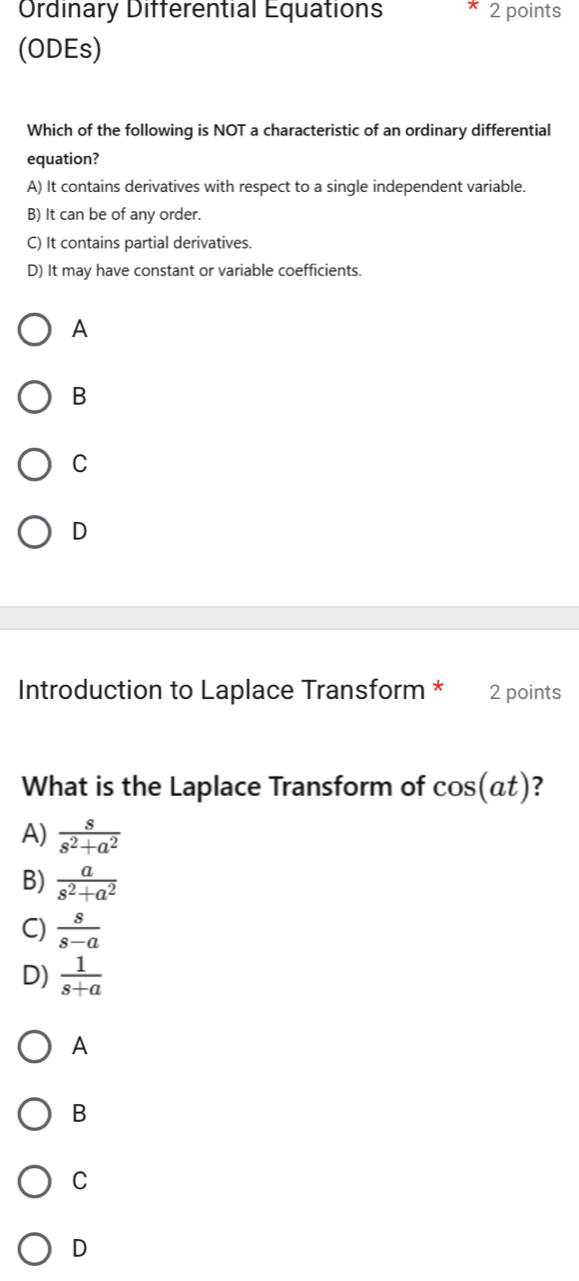 Ordinary Differential Equations * 2 points
(ODEs)
Which of the following is NOT a characteristic of an ordinary differential
equation?
A) It contains derivatives with respect to a single independent variable.
B) It can be of any order.
C) It contains partial derivatives.
D) It may have constant or variable coefficients.
A
B
C
D
Introduction to Laplace Transform * 2 points
What is the Laplace Transform of cos (at) ?
A)  s/s^2+a^2 
B)  a/s^2+a^2 
C)  s/s-a 
D)  1/s+a 
A
B
C
D