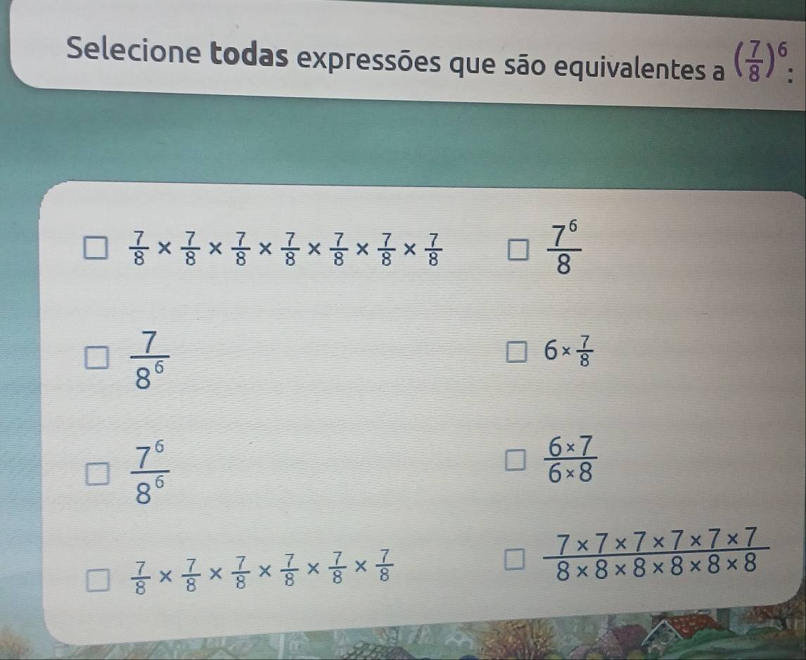 Selecione todas expressões que são equivalentes a ( 7/8 )^6 :
 7/8 *  7/8 *  7/8 *  7/8 *  7/8 *  7/8 *  7/8 
 7^6/8 
 7/8^6 
6*  7/8 
 7^6/8^6 
 (6* 7)/6* 8 
 7/8 *  7/8 *  7/8 *  7/8 *  7/8 *  7/8 
 (7* 7* 7* 7* 7* 7)/8* 8* 8* 8* 8* 8 