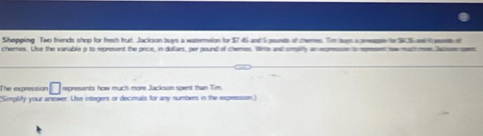 Shopping Two friends shop for fresh fruit, Jackson buys a wattermeion for $745 and 5 grunds of chees. Tim rs a comspore (om $5 m 4)conto 
chemes. Use the variable p to represent the price, in doliars, per pound of chemes. Whte and simplty an excoresson to rppresent now muach mor asn peen 
The expression □ represents how much more Jackson spent than Tim. 
(Simplify your answer. Use integers or decimals for any numbers in the expression)