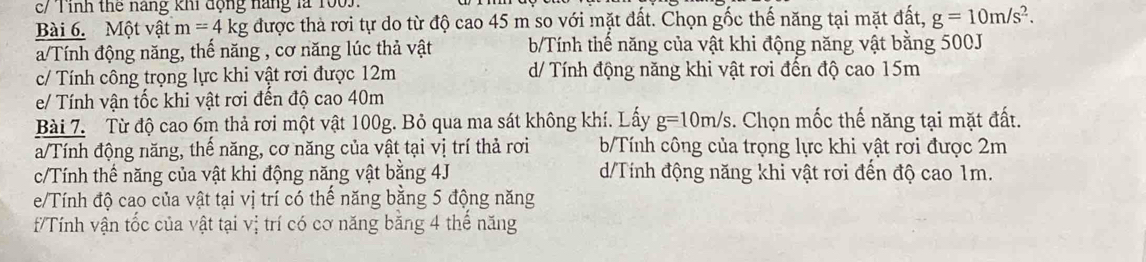 c/ Tỉnh thể năng khi động năng là 1005.
Bài 6. Một vật m=4kg được thà rơi tự do từ độ cao 45 m so với mặt đất. Chọn gốc thế năng tại mặt đất, g=10m/s^2.
a/Tính động năng, thế năng , cơ năng lúc thả vật b/Tính thế năng của vật khi động năng vật bằng 500J
c/ Tính công trọng lực khi vật rơi được 12m d/ Tính động năng khi vật rơi đến độ cao 15m
e/ Tính vận tốc khi vật rơi đến độ cao 40m
Bài 7. Từ độ cao 6m thả rơi một vật 100g. Bỏ qua ma sát không khí. Lấy g=10m/s. Chọn mốc thế năng tại mặt đất.
a/Tính động năng, thể năng, cơ năng của vật tại vị trí thả rơi b/Tính công của trọng lực khi vật rơi được 2m
c/Tính thế năng của vật khi động năng vật bằng 4J d/Tính động năng khi vật rơi đến độ cao 1m.
e/Tính độ cao của vật tại vị trí có thể năng bằng 5 động năng
f/Tính vận tốc của vật tại vị trí có cơ năng băng 4 thể năng