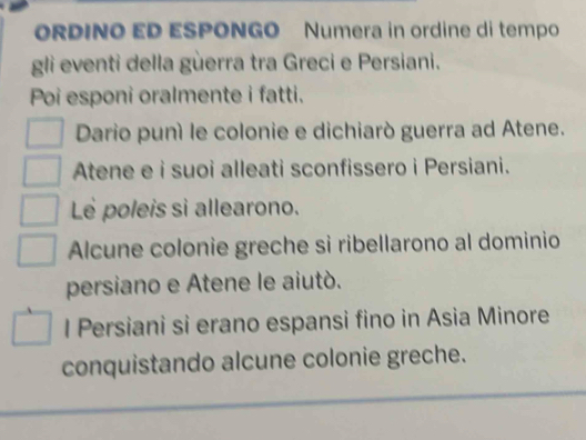 ORDINO ED ESPONGO Numera in ordine di tempo 
gli eventi della gùerra tra Greci e Persiani. 
Poi esponi oralmente i fatti. 
Dario puní le colonie e dichiarò guerra ad Atene. 
Atene e i suoi alleati sconfissero i Persiani. 
Le poleis sì allearono. 
Alcune colonie greche si ribellarono al dominio 
persiano e Atene le aiutò. 
l Persiani si erano espansi fino in Asia Minore 
conquistando alcune colonie greche.