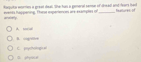 Raquita worries a great deal. She has a general sense of dread and fears bad
events happening. These experiences are examples of _features of
anxiety.
A. social
B. cognitive
C. psychological
D. physical