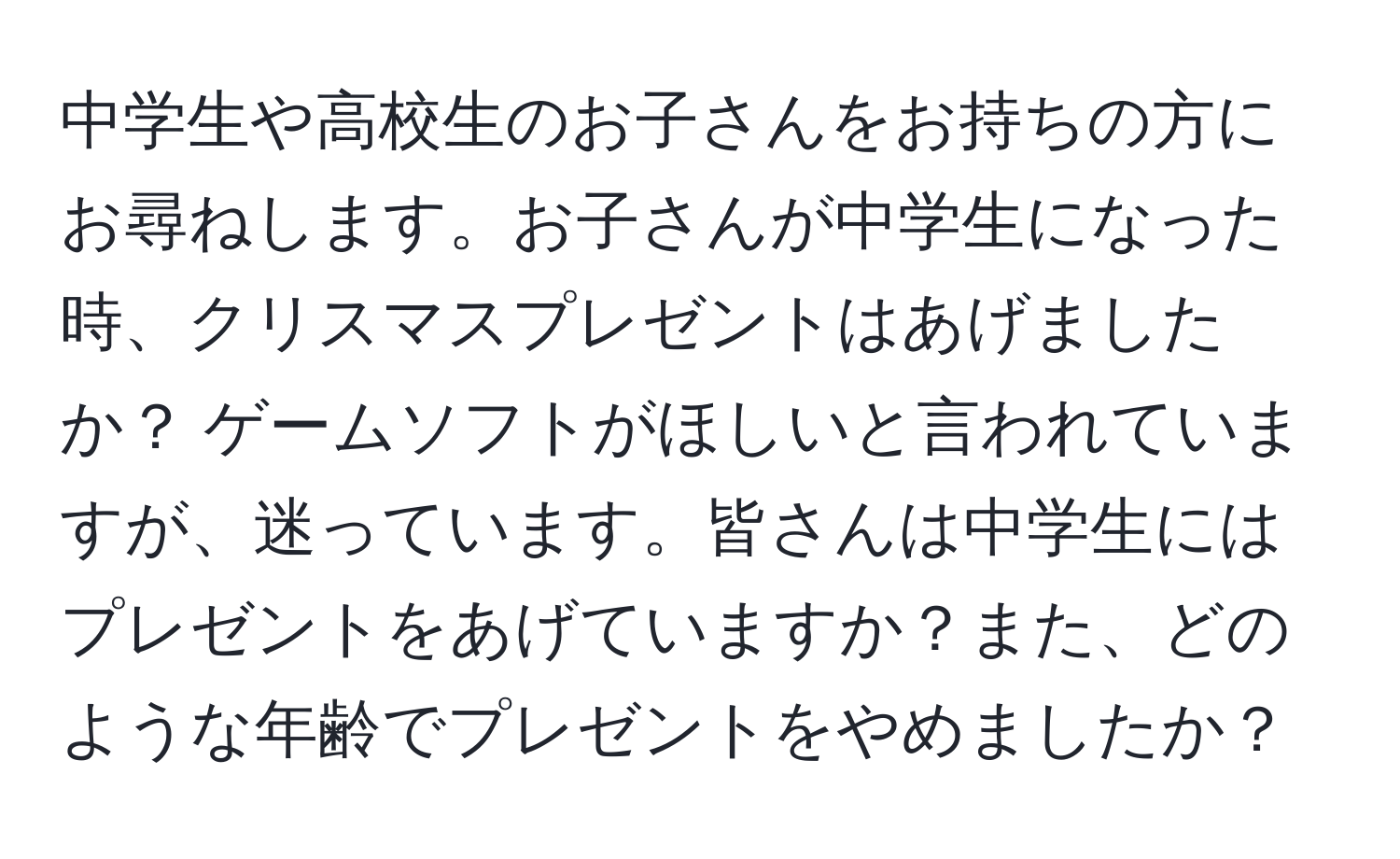 中学生や高校生のお子さんをお持ちの方にお尋ねします。お子さんが中学生になった時、クリスマスプレゼントはあげましたか？ ゲームソフトがほしいと言われていますが、迷っています。皆さんは中学生にはプレゼントをあげていますか？また、どのような年齢でプレゼントをやめましたか？