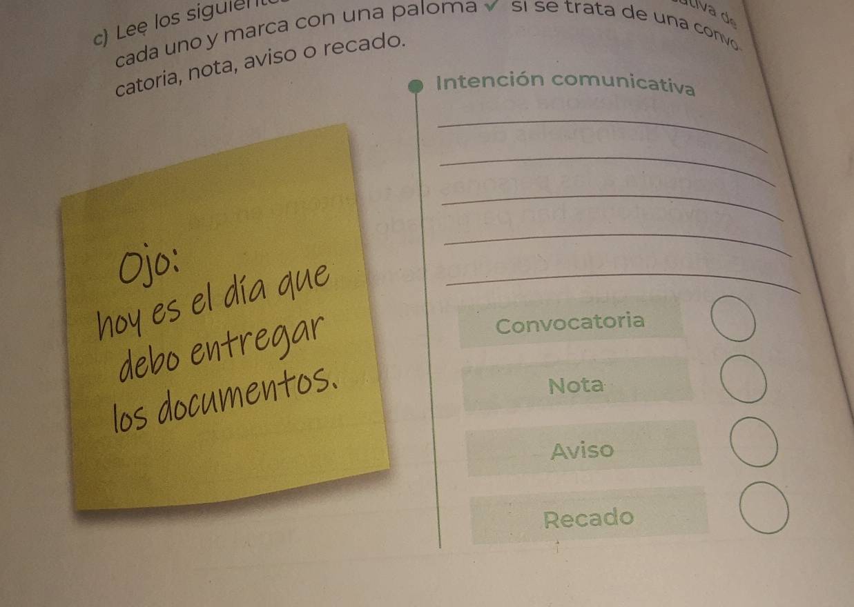 cada uno y marca con una paloma sqrt() 
ú liva d 
c) Leę los sigule I si se trata de una convo 
catoria, nota, aviso o recado. 
Intención comunicativa 
_ 
_ 
_ 
_ 
_ 
Convocatoria 
Nota 
Aviso 
Recado