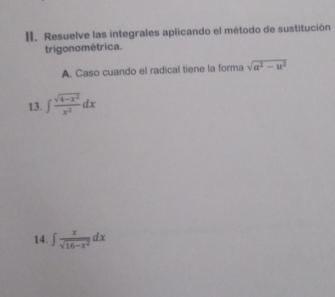 Resuelve las integrales aplicando el método de sustitución
trigonométrica.
A. Caso cuando el radical tiene la forma sqrt(a^2-u^2)
13. ∈t  (sqrt(4-x^2))/x^2 dx
14. ∈t  x/sqrt(16-x^2) dx