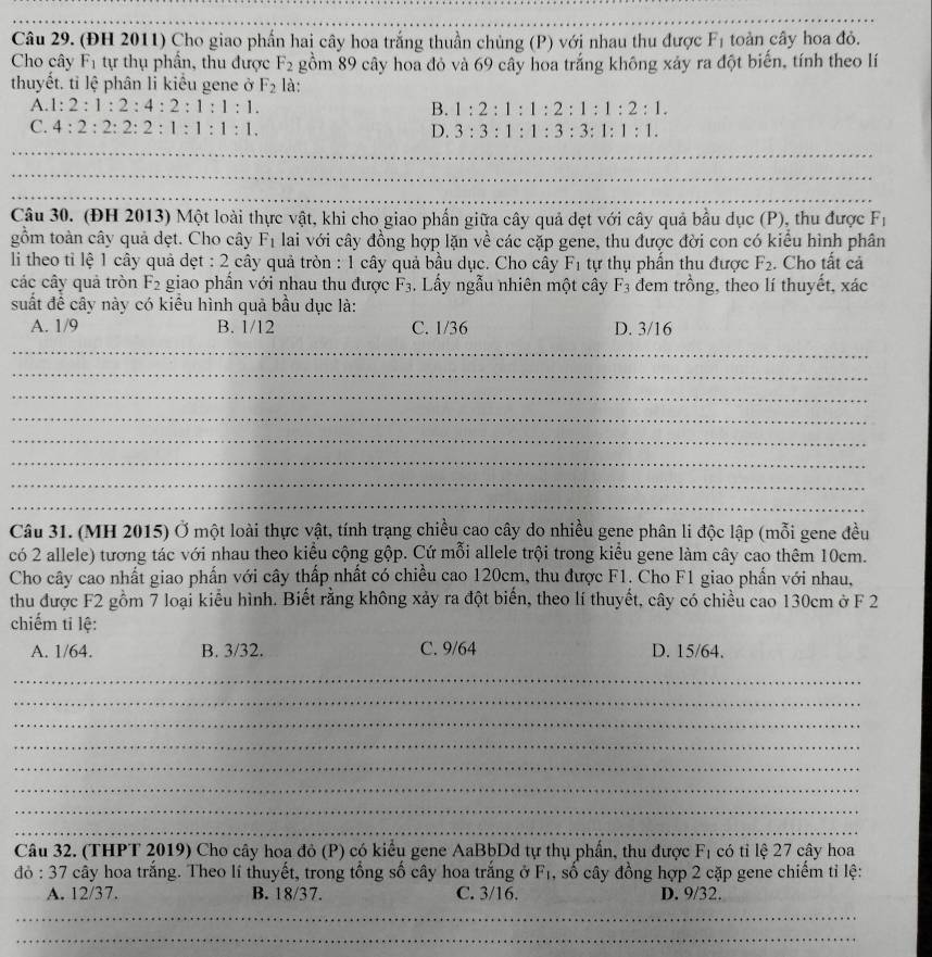 (ĐH 2011) Cho giao phần hai cây hoa trắng thuần chủng (P) với nhau thu được F_1 toàn cây hoa đỏ.
Cho cây F_1 tự thụ phần, thu được F_2 gồm 89 cây hoa đỏ và 69 cây hoa trắng không xảy ra đột biến, tính theo lí
thuyết. tỉ lệ phân li kiểu gene ở F_2 là:
A. 1:2:1:2:4:2:1:1:1. B. 1:2:1:1:2:1:1:2:1.
C. 4:2:2:2:2:1:1:1:1. D. 3:3:1:1:3:3:1:1:1.
_
_
_
_
_
_
_
_
Câu 30. (ĐH 2013) Một loài thực vật, khi cho giao phần giữa cây quả dẹt với cây quả bầu dục (P), thu được F_1
gồm toàn cây quả dẹt. Cho cây F_1 lai với cây đồng hợp lặn về các cặp gene, thu được đời con có kiểu hình phân
li theo tỉ lệ 1 cây quả dẹt : 2 cây quả tròn : 1 cây quả bầu dục. Cho cây F_1 tự thụ phẩn thu được F_2. Cho tất cả
các cây quả tròn F_2 giao phẩn với nhau thu được F_3. Lầy ngẫu nhiên một cây F_3 đem trồng, theo lí thuyết, xác
suất để cây này có kiểu hình quả bầu dục là:
A. 1/9 B. 1/12 C. 1/36 D. 3/16
_
_
_
_
_
_
_
_
Câu 31. (MH 2015) Ở một loài thực vật, tính trạng chiều cao cây do nhiều gene phân li độc lập (mỗi gene đều
có 2 allele) tương tác với nhau theo kiểu cộng gộp. Cứ mỗi allele trội trong kiểu gene làm cây cao thêm 10cm.
Cho cây cao nhất giao phần với cây thấp nhất có chiều cao 120cm, thu được F1. Cho F1 giao phần với nhau,
thu được F2 gồm 7 loại kiểu hình. Biết rằng không xảy ra đột biến, theo lí thuyết, cây có chiều cao 130cm ở F 2
chiếm tỉ lệ:
A. 1/64. B. 3/32. C. 9/64 D. 15/64.
_
_
_
_
_
_
_
_
Câu 32. (THPT 2019) Cho cây hoa đỏ (P) có kiểu gene AaBbDd tự thụ phần, thu được F_1 có tỉ lệ 27 cây hoa
46:37 2 cây hoa trắng. Theo lí thuyết, trong tổng số cây hoa trắng ở F_1 , số cây đồng hợp 2 cặp gene chiếm tỉ lệ:
_
A. 12/37. B. 18/37. C. 3/16. D. 9/32.
_
_
