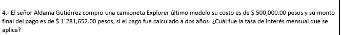 4.- El señor Aldama Gutiérrez compro una camioneta Explorer último modelo su costo es de $ 500,000.00 pesos y su monto 
final del pago es de $ 1´281,652.00 pesos, si el pago fue calculado a dos años. ¿Cuál fue la tasa de interés mensual que se 
aplica?