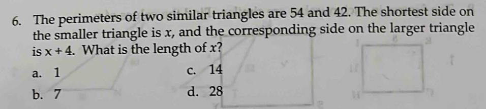 The perimeters of two similar triangles are 54 and 42. The shortest side on
the smaller triangle is x, and the corresponding side on the larger triangle
is x+4. What is the length of x?
a. 1 c. 14
b. 7 d. 28