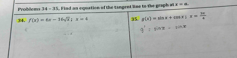 Problems 34 - 35, Find an equation of the tangent line to the graph at x=a. 
34. f(x)=6x-16sqrt(x); x=4 35. g(x)=sin x+cos x; x= 3π /4 