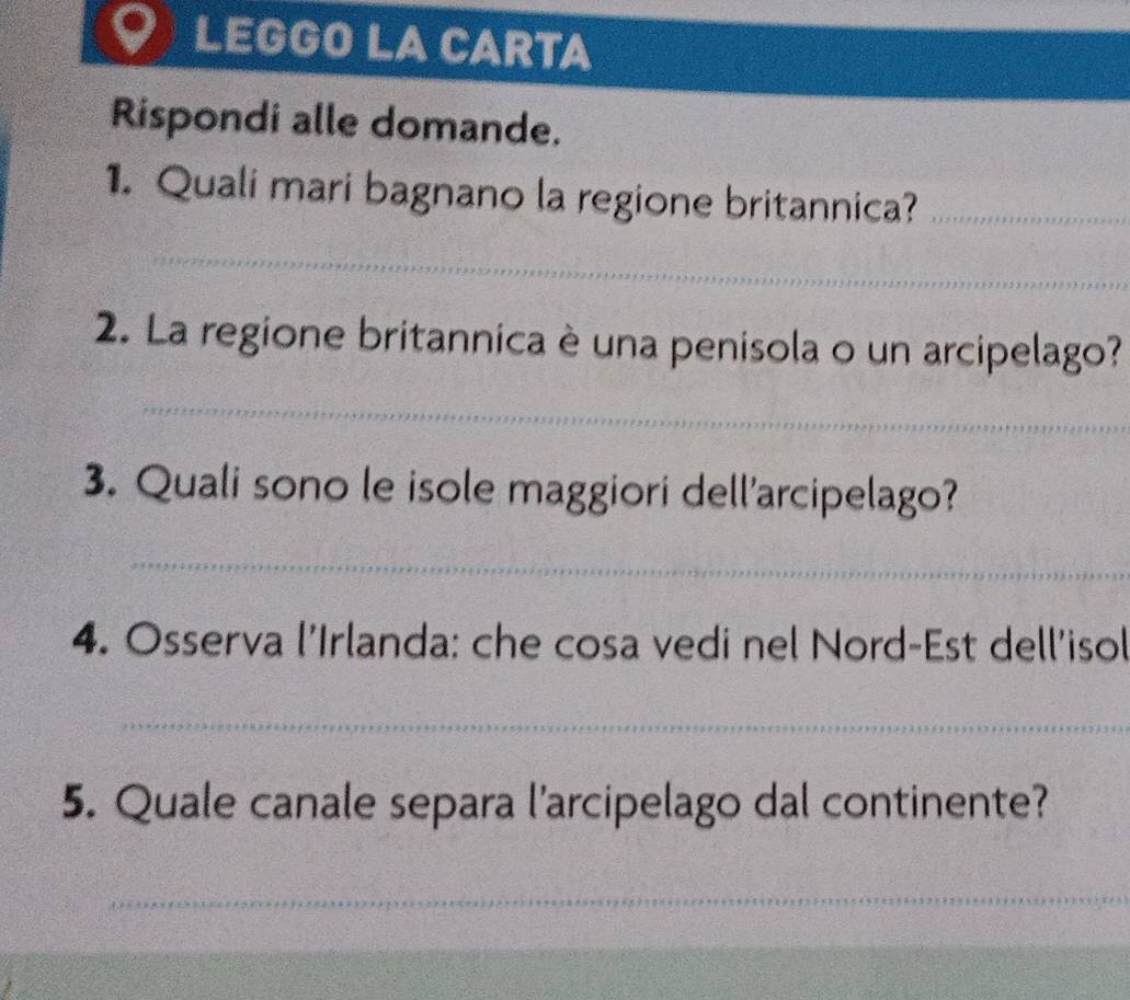 LEGGO LA CARTA 
Rispondi alle domande. 
1. Quali mari bagnano la regione britannica?_ 
_ 
2. La regione britannica è una penisola o un arcipelago? 
_ 
3. Quali sono le isole maggiori dell'arcipelago? 
_ 
4. Osserva l'Irlanda: che cosa vedi nel Nord-Est dell'isol 
_ 
5. Quale canale separa l'arcipelago dal continente? 
_