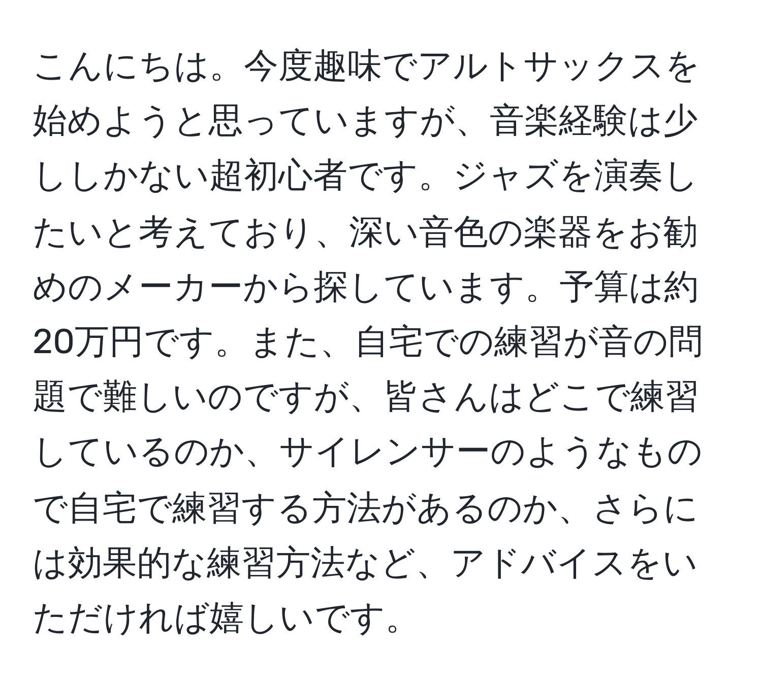 こんにちは。今度趣味でアルトサックスを始めようと思っていますが、音楽経験は少ししかない超初心者です。ジャズを演奏したいと考えており、深い音色の楽器をお勧めのメーカーから探しています。予算は約20万円です。また、自宅での練習が音の問題で難しいのですが、皆さんはどこで練習しているのか、サイレンサーのようなもので自宅で練習する方法があるのか、さらには効果的な練習方法など、アドバイスをいただければ嬉しいです。