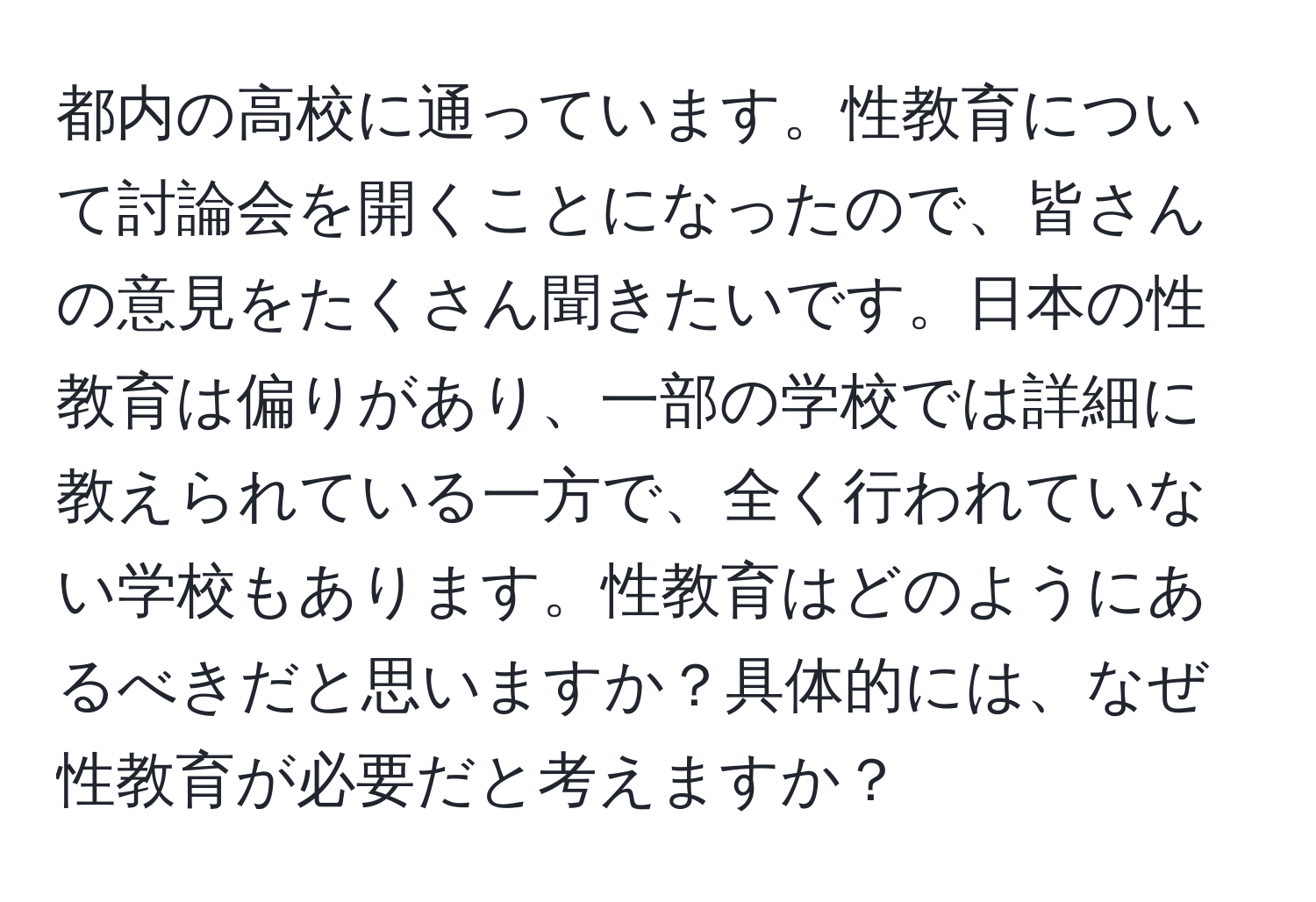 都内の高校に通っています。性教育について討論会を開くことになったので、皆さんの意見をたくさん聞きたいです。日本の性教育は偏りがあり、一部の学校では詳細に教えられている一方で、全く行われていない学校もあります。性教育はどのようにあるべきだと思いますか？具体的には、なぜ性教育が必要だと考えますか？