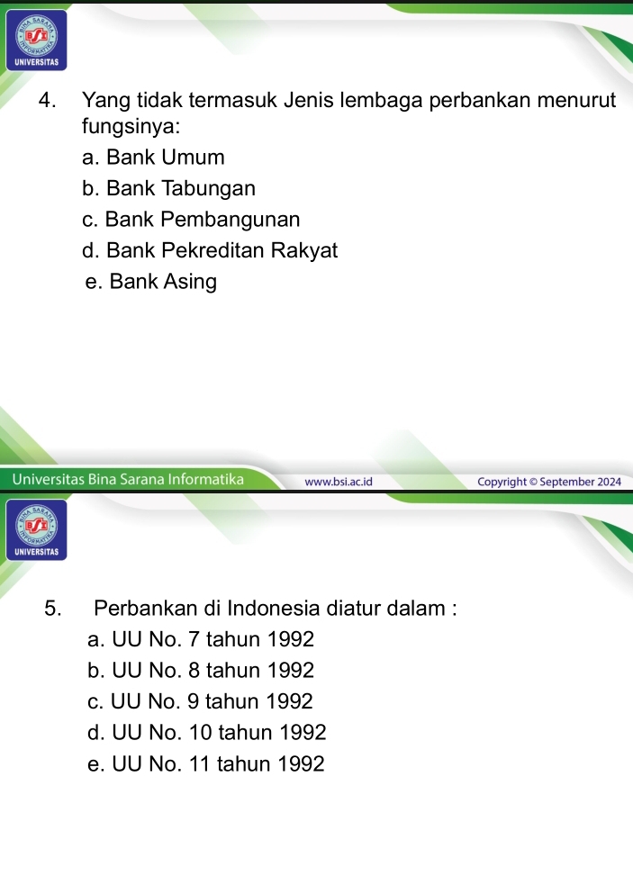 UNIVERSITAS
4. Yang tidak termasuk Jenis lembaga perbankan menurut
fungsinya:
a. Bank Umum
b. Bank Tabungan
c. Bank Pembangunan
d. Bank Pekreditan Rakyat
e. Bank Asing
Universitas Bina Sarana Informatika www.bsi.ac.id Copyright © September 2024
UNIVERSITAS
5. Perbankan di Indonesia diatur dalam :
a. UU No. 7 tahun 1992
b. UU No. 8 tahun 1992
c. UU No. 9 tahun 1992
d. UU No. 10 tahun 1992
e. UU No. 11 tahun 1992