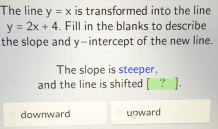 The line y=x is transformed into the line
y=2x+4. Fill in the blanks to describe
the slope and y-intercept of the new line.
The slope is steeper,
and the line is shifted [ ? ].
downward upward