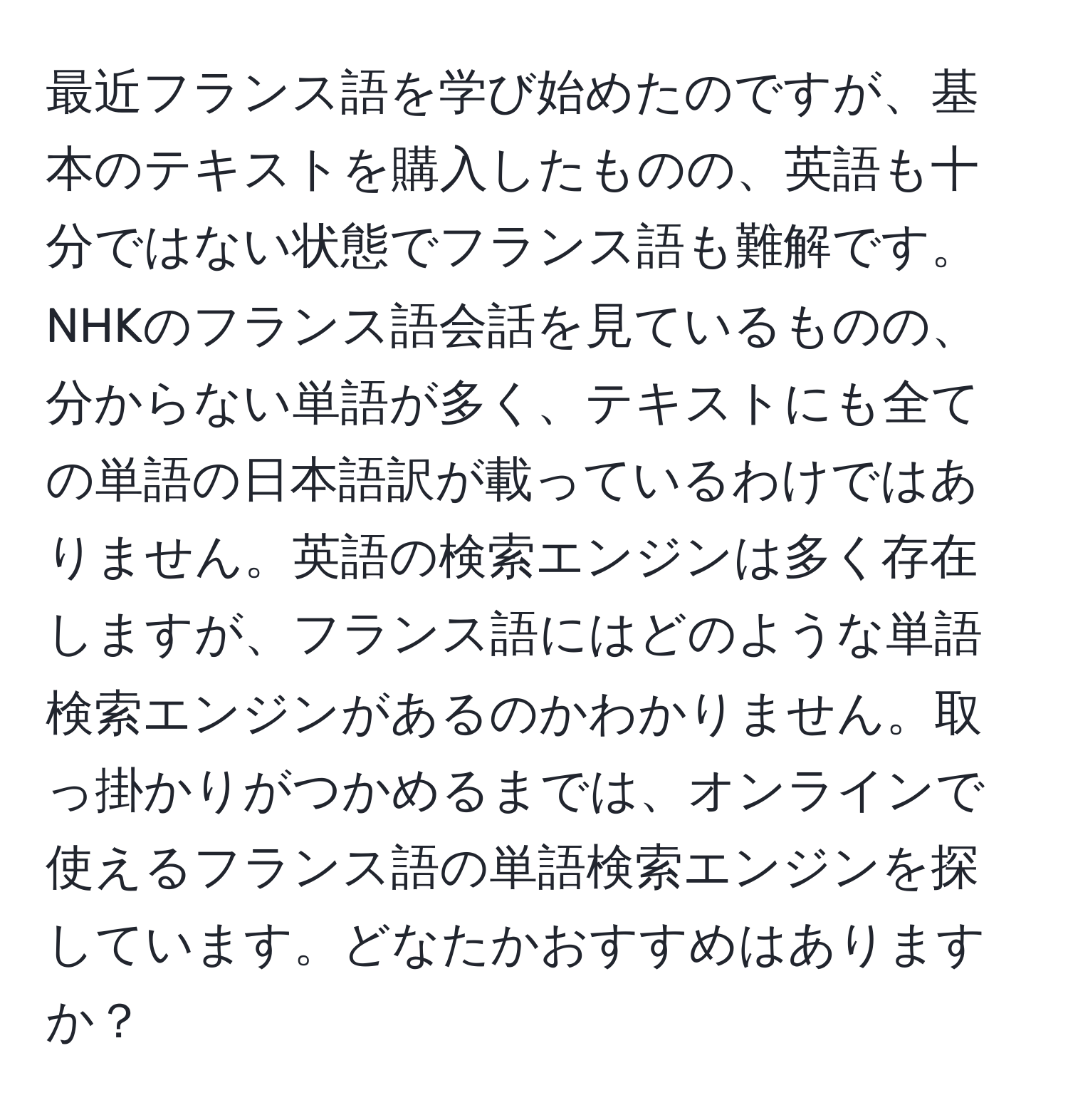 最近フランス語を学び始めたのですが、基本のテキストを購入したものの、英語も十分ではない状態でフランス語も難解です。NHKのフランス語会話を見ているものの、分からない単語が多く、テキストにも全ての単語の日本語訳が載っているわけではありません。英語の検索エンジンは多く存在しますが、フランス語にはどのような単語検索エンジンがあるのかわかりません。取っ掛かりがつかめるまでは、オンラインで使えるフランス語の単語検索エンジンを探しています。どなたかおすすめはありますか？