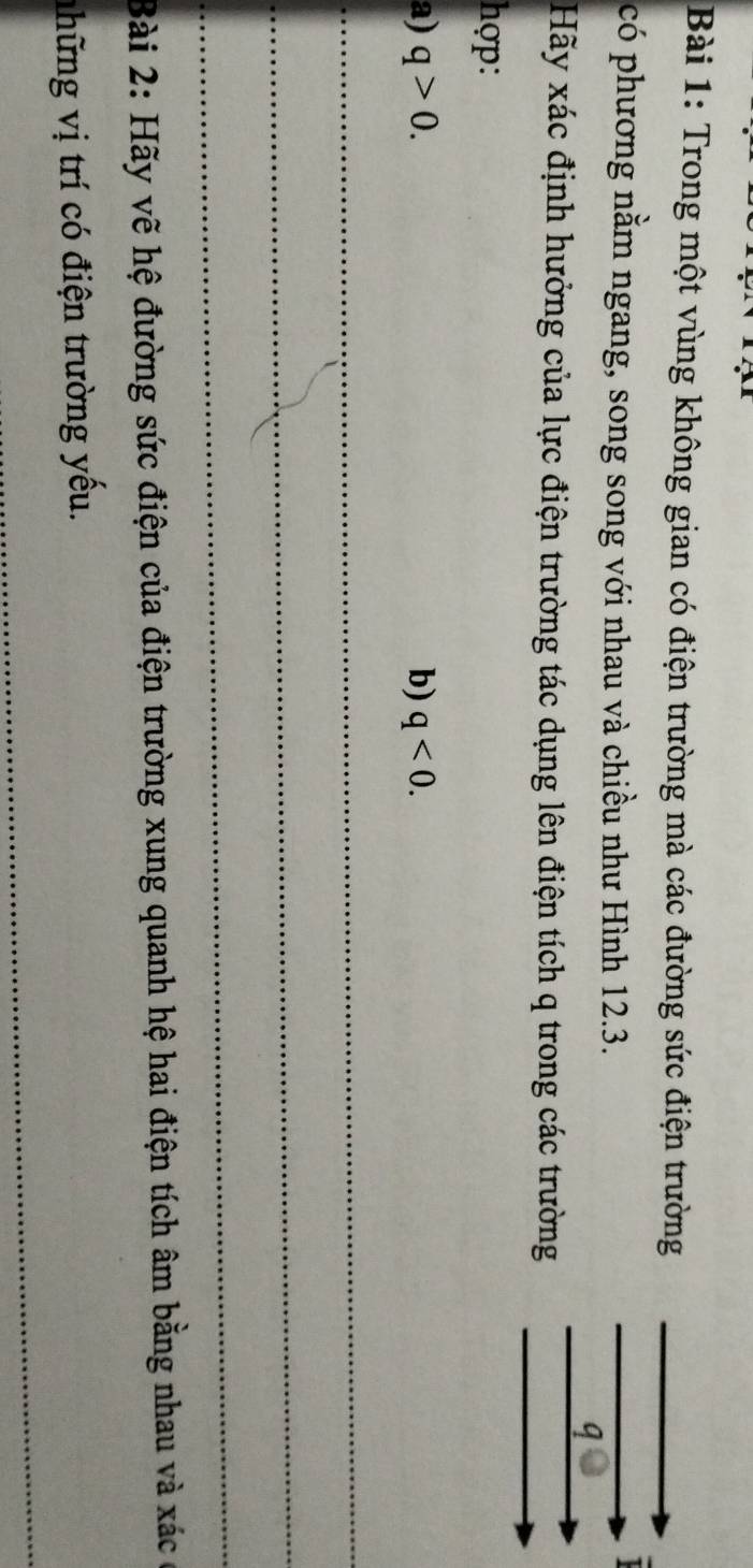 Trong một vùng không gian có điện trường mà các đường sức điện trường 
có phương nằm ngang, song song với nhau và chiều như Hình 12.3. 
q 
Hãy xác định hưởng của lực điện trường tác dụng lên điện tích q trong các trường 
hợp: 
a) q>0. b) q<0</tex>. 
_ 
_ 
_ 
Bài 2: Hãy vẽ hệ đường sức điện của điện trường xung quanh hệ hai điện tích âm bằng nhau và xác ở 
_ 
ữ ng ị í điện trường yếu.