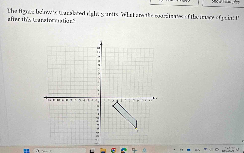 Show Examples 
The figure below is translated right 3 units. What are the coordinates of the image of point P
after this transformation? 
4:13 PM 
Search 10/2/2024