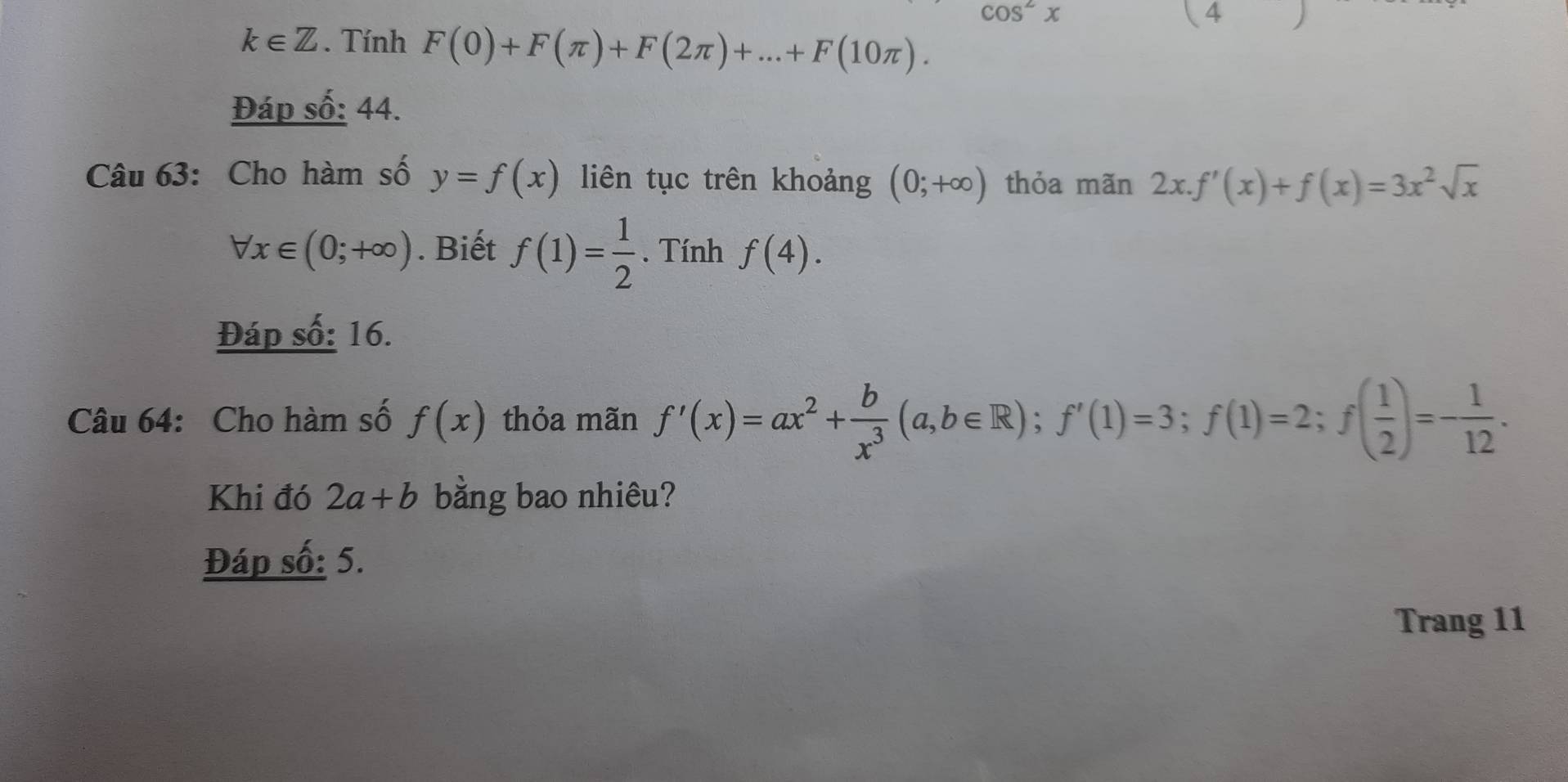 cos^2x
(4 )
k∈ Z. Tính F(0)+F(π )+F(2π )+...+F(10π ). 
Đáp số: 44. 
Câu 63: Cho hàm số y=f(x) liên tục trên khoảng (0;+∈fty ) thỏa mãn 2x.f'(x)+f(x)=3x^2sqrt(x)
forall x∈ (0;+∈fty ). Biết f(1)= 1/2 . Tính f(4). 
Đáp số: 16. 
Câu 64: Cho hàm số f(x) thỏa mãn f'(x)=ax^2+ b/x^3 (a,b∈ R); f'(1)=3; f(1)=2; f( 1/2 )=- 1/12 . 
Khi đó 2a+b bằng bao nhiêu? 
Đáp số: 5. 
Trang 11