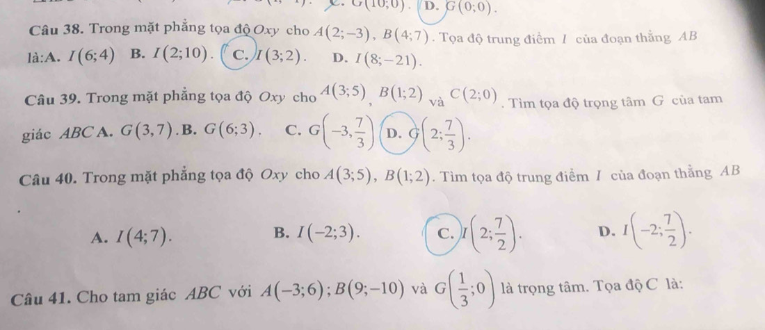 G(10;0) D. G(0;0). 
Câu 38. Trong mặt phẳng tọa độ Oxy cho A(2;-3), B(4;7). Tọa độ trung điểm / của đoạn thẳng AB
là:A. I(6;4) B. I(2;10) C. I(3;2). D. I(8;-21). 
Câu 39. Trong mặt phẳng tọa độ Oxy cho A(3;5), B(1;2) VaC(2;0). Tìm tọa độ trọng tâm G của tam
giác ABC A. G(3,7). B. G(6;3). C. G(-3, 7/3 ) D. G(2; 7/3 ). 
Câu 40. Trong mặt phẳng tọa độ Oxy cho A(3;5), B(1;2). Tìm tọa độ trung điểm / của đoạn thằng AB
A. I(4;7). I(-2;3). C. )I(2; 7/2 ). D. I(-2; 7/2 ). 
B.
Câu 41. Cho tam giác ABC với A(-3;6); B(9;-10) và G( 1/3 ;0) là trọng tâm. Tọa độ C là: