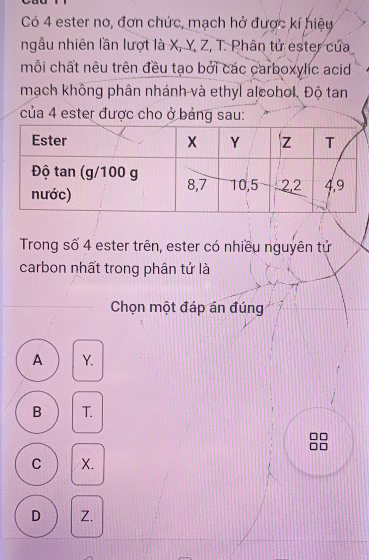 Có 4 ester no, đơn chức, mạch hở được kí hiệu
ngẫu nhiên lần lượt là X, Y, Z, T. Phân tử ester của
mỗi chất nêu trên đều tạo bởi các carboxylic acid
mạch không phân nhánh và ethyl alcohol. Độ tan
của 4 ester được cho ở bảng sau:
Trong số 4 ester trên, ester có nhiều nguyên tử
carbon nhất trong phân tử là
Chọn một đáp án đúng
A Y.
B T.
C X.
D Z.