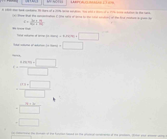 [-A Point] DETAILS MY NOTES LARPCALCLIMAGAS 2.7.079. 
A 1000-liter tank contains 70 liters of a 25% brine solution. You add x liters of a 75% brine solution to the tank, 
(a) Show that the concentration C (the ratio of brine to the total solution) of the final mixture is given by
c= (3x+70)/4(x+70) 
We know that 
Total volume of brine (i (inliters)=0.25(70)+□
Total volume of solution ( (inliters)=□
Hence,
C= (0.25(79)+□ )/□  
= (17.5+□ )/□  
= (70+3x)/□  
=□
(b) Determine the domain of the function based on the physical constraints of the problem. (Enter your answer using i