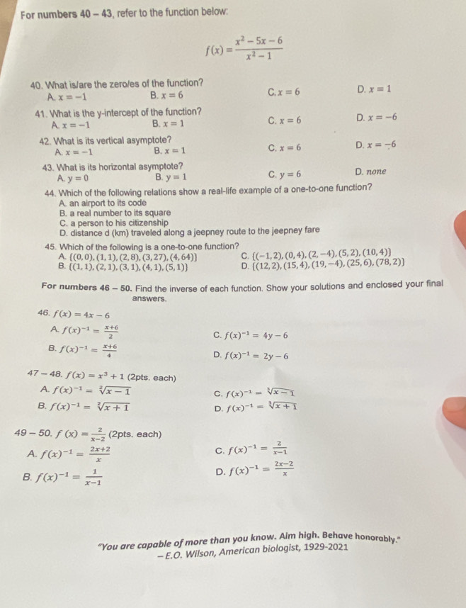 For numbers 40 - 43, refer to the function below:
f(x)= (x^2-5x-6)/x^2-1 
40. What is/are the zero/es of the function?
C.
A x=-1 B. x=6 x=6 D. x=1
41. What is the y-intercept of the function?
C.
A. x=-1 B. x=1 x=6 D. x=-6
42. What is its vertical asymptote?
A. x=-1 B. x=1
C. x=6 D. x=-6
43. What is its horizontal asymptote? D. none
C.
A. y=0 B. y=1 y=6
44. Which of the following relations show a real-life example of a one-to-one function?
A. an airport to its code
B. a real number to its square
C. a person to his citizenship
D. distance d (km) traveled along a jeepney route to the jeepney fare
45. Which of the following is a one-to-one function?  (-1,2),(0,4),(2,-4),(5,2),(10,4)
A.  (0,0),(1,1),(2,8),(3,27),(4,64) C.
B.  (1,1),(2,1),(3,1),(4,1),(5,1) D.  (12,2),(15,4),(19,-4),(25,6),(78,2)
For numbers 46 - 50. Find the inverse of each function. Show your solutions and enclosed your final
answers.
46. f(x)=4x-6
A. f(x)^-1= (x+6)/2 
C. f(x)^-1=4y-6
B. f(x)^-1= (x+6)/4 
D. f(x)^-1=2y-6
47-48 □ f(x)=x^3+1 (2pts. each)
A. f(x)^-1=sqrt[2](x-1) C. f(x)^-1=sqrt[3](x-1)
B. f(x)^-1=sqrt[2](x+1) D. f(x)^-1=sqrt[3](x+1)
49-50.f(x)= 2/x-2  (2pts. each)
A. f(x)^-1= (2x+2)/x 
C. f(x)^-1= 2/x-1 
B. f(x)^-1= 1/x-1 
D. f(x)^-1= (2x-2)/x 
"You are capable of more than you know. Aim high. Behave honorably.”
- E.O. Wilson, American biologist, 1929-2021