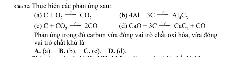 Cầu 22: Thực hiện các phản ứng sau:
(a) C+O_2to CO_2 (b) 4Al+3Cxrightarrow Al_4C_3
(c) C+CO_2to 2CO (d) CaO+3Cxrightarrow CaC_2+CO
Phản ứng trong đó carbon vừa đóng vai trò chất oxi hóa, vừa đóng
vai trò chất khử là
A. (a). B. (b). C. (c). D. (d).