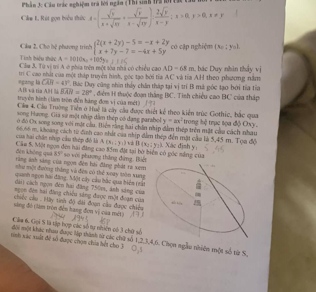 Phần 3: Câu trắc nghiệm trả lời ngăn (Thí sinh tra lời các ca
Câu 1. Rút gọn biểu thức A=( sqrt(y)/x+sqrt(xy) + sqrt(y)/x-sqrt(xy) ): 2sqrt(y)/x-y ;x>0,y>0,x!= y
Câu 2. Cho hệ phương trình beginarrayl 2(x+2y)-5=-x+2y x+7y-7=-4x+5yendarray. có cặp nghiệm (x_0;y_0).
Tính biểu thức A=1010x_0+105y_0
Câu 3. Từ vị trí A ớ phía trên một tòa nhà có chiều cao AD=68m , bác Duy nhìn thấy vị
tri C cao nhất của một tháp truyền hình, góc tạo bởi tia AC và tia AH theo phương năm
ngang là widehat CAH=43°. Bác Duy cũng nhìn thầy chân tháp tại vị trí B mà góc tạo bởi tia tia
AB và tia AH là widehat BAH=28^o , điểm H thuộc đoạn thăng BC. Tinh chiều cao BC của tháp
truyền hình (làm tròn đến hàng đơn vị của mét)
Cầu 4. Cầu Trường Tiền ở Huế là cây cầu được thiết kế theo kiến trúc Gothic, bắc qua
song Hương. Giả sử một nhịp dầm thép có dạng parabol y=ax^2 trong hệ trục tọa độ Oxy.
ở đó Ox song song với mặt cầu. Biển rằng hai chân nhịp dầm thép trên mặt cầu cách nhau
66,66 m, khoảng cách từ đình cao nhất của nhịp dầm thép đến mặt cầu là 5,45 m. Tọa độ
của hai chân nhịp cầu thép đó là A(x_1;y_1) và B(x_2;y_2). Xác định y_1
Câu 5. Một ngọn đèn hải đăng cao 85m đặt tại bờ biển có góc nâng của
đên khōng quá 85° so với phương thăng đứng. Biết
rằng ánh sáng của ngọn đèn hải đãng phát ra xem
như một đường thắng và đên có thể xoay tròn xung
quanh ngọn hái đăng. Một cây cầu bắc qua biển (rắt
dài) cách ngọn đèn hai đăng 750m, ánh sáng của
ngọn đên hải đăng chiếu sáng được một đoạn của dài tiên
chiếc cầu , Hãy tính độ dài đoạn cầu được chiếu
sáng đỏ (làm tròn đến hang đơn vị của mét)
Câu 6. Gọi S là tập hợp các số tự nhiên có 3 chữ số
môi một khác nhau được lập thành từ các chữ số 1,2,3,4,6. Chọn ngẫu nhiên một số từ S.
tính xác xuất đề số được chọn chia hết cho 3