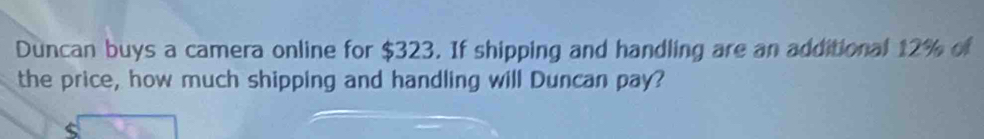 Duncan buys a camera online for $323. If shipping and handling are an additional 12% of 
the price, how much shipping and handling will Duncan pay?