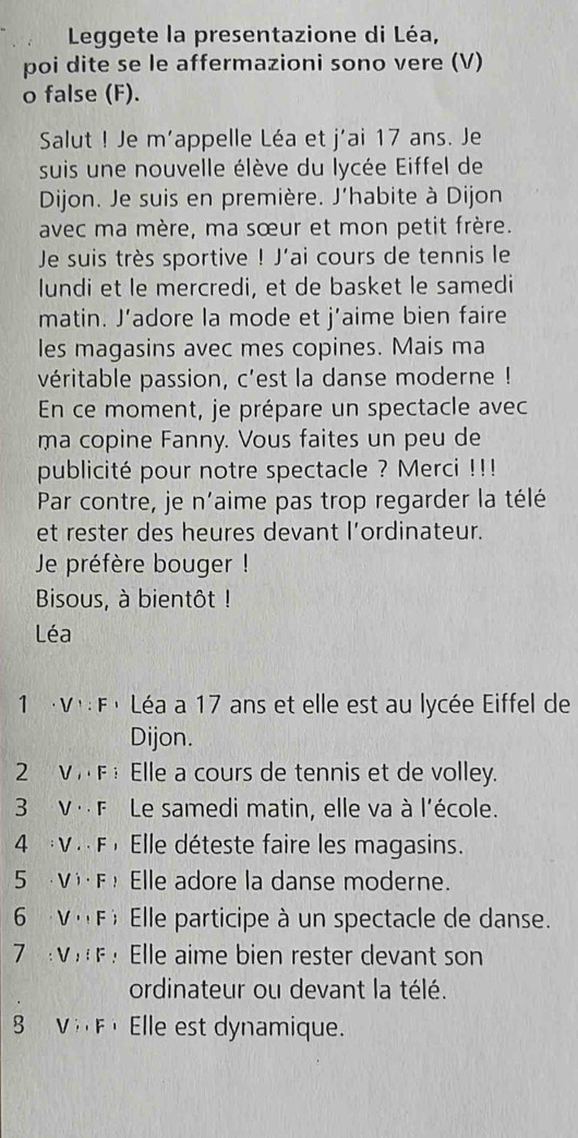 Leggete la presentazione di Léa, 
poi dite se le affermazioni sono vere (V) 
o false (F). 
Salut ! Je m'appelle Léa et j'ai 17 ans. Je 
suis une nouvelle élève du lycée Eiffel de 
Dijon. Je suis en première. J’habite à Dijon 
avec ma mère, ma sœur et mon petit frère. 
Je suis très sportive ! J'ai cours de tennis le 
lundi et le mercredi, et de basket le samedi 
matin. J’adore la mode et j’aime bien faire 
les magasins avec mes copines. Mais ma 
véritable passion, c'est la danse moderne ! 
En ce moment, je prépare un spectacle avec 
ma copine Fanny. Vous faites un peu de 
publicité pour notre spectacle ? Merci !!! 
Par contre, je n'aime pas trop regarder la télé 
et rester des heures devant l’ordinateur. 
Je préfère bouger ! 
Bisous, à bientôt ! 
Léa 
1 ·V·:Fé Léa a 17 ans et elle est au lycée Eiffel de 
Dijon. 
2 VF Elle a cours de tennis et de volley. 
3 V· F Le samedi matin, elle va à l'école. 
4 :V. . F , Elle déteste faire les magasins. 
5 V·F Elle adore la danse moderne. 
6 V ∩F) Elle participe à un spectacle de danse. 
7 VF : Elle aime bien rester devant son 
ordinateur ou devant la télé. 
8 V F Elle est dynamique.