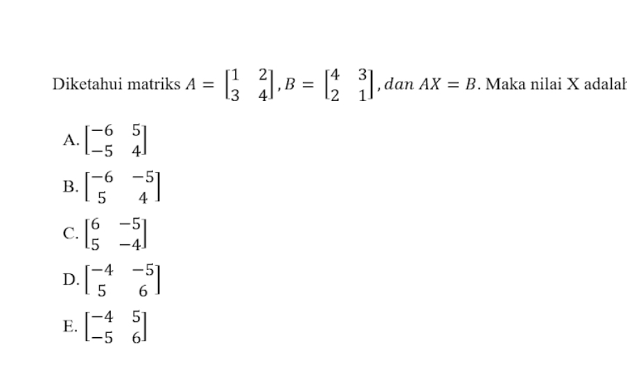 Diketahui matriks A=beginbmatrix 1&2 3&4endbmatrix , B=beginbmatrix 4&3 2&1endbmatrix , dan AX=B. Maka nilai X adalah
A. beginbmatrix -6&5 -5&4endbmatrix
B. beginbmatrix -6&-5 5&4endbmatrix
C. beginbmatrix 6&-5 5&-4endbmatrix
D. beginbmatrix -4&-5 5&6endbmatrix
E. beginbmatrix -4&5 -5&6endbmatrix