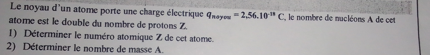 Le noyau d'un atome porte une charge électrique q_noyou=2,56.10^(-18)C , le nombre de nucléons A de cet 
atome est le double du nombre de protons Z. 
1) Déterminer le numéro atomique Z de cet atome. 
2) Déterminer le nombre de masse A.