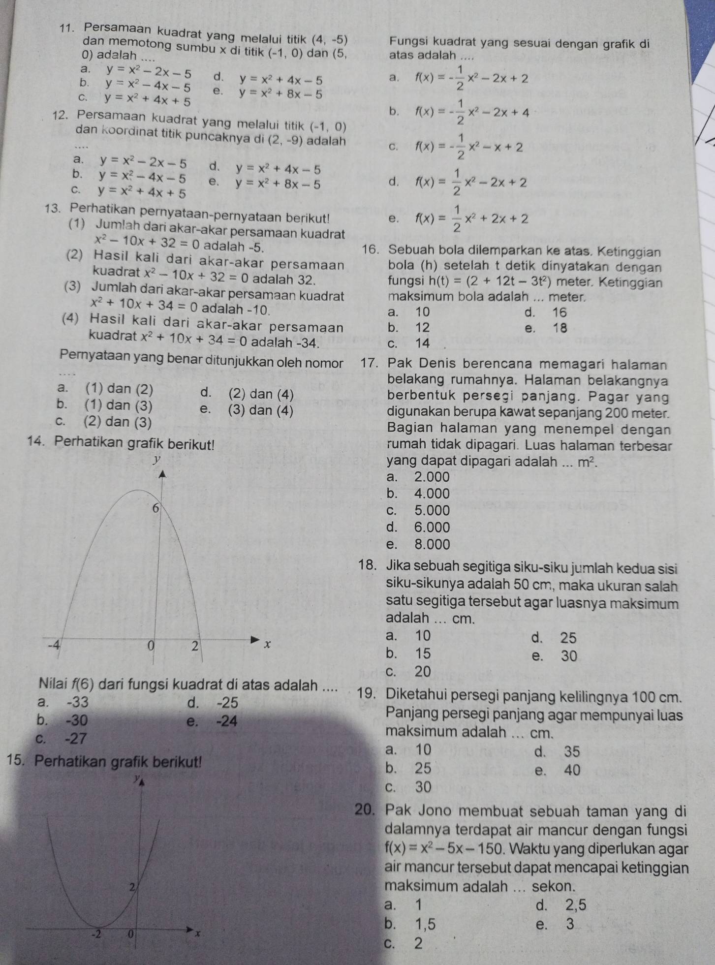 Persamaan kuadrat yang melalui titik (4,-5) Fungsi kuadrat yang sesuai dengan grafik di
dan memotong sumbu x di titik (-1,0)
0) adalah ... dan (5, atas adalah ....
a. y=x^2-2x-5 d. y=x^2+4x-5
a. f(x)=- 1/2 x^2-2x+2
b. y=x^2-4x-5 e.
C. y=x^2+4x+5 y=x^2+8x-5
b. f(x)=- 1/2 x^2-2x+4
12. Persamaan kuadrat yang melalui titik (-1,0)
dan koordinat titik puncaknya di (2,-9) adalah c. f(x)=- 1/2 x^2-x+2
a. y=x^2-2x-5 d. y=x^2+4x-5
b. y=x^2-4x-5 e. y=x^2+8x-5 d. f(x)= 1/2 x^2-2x+2
C. y=x^2+4x+5
13. Perhatikan pernyataan-pernyataan berikut!
e. f(x)= 1/2 x^2+2x+2
(1) Jum!ah dari akar-akar persamaan kuadrat
x^2-10x+32=0 adalah -5. 16. Sebuah bola dilemparkan ke atas. Ketinggian
(2) Hasil kali dari akar-akar persamaan bola (h) setelah t detik dinyatakan dengan
kuadrat x^2-10x+32=0 adalah 32. fungsi h(t)=(2+12t-3t^2) meter. Ketinggian
(3) Jumlah dari akar-akar persamaan kuadrat maksimum bola adalah ... meter.
x^2+10x+34=0 adalah -10 a. 10 d. 16
(4) Hasil kali dari akar-akar persamaan b. 12 e. 18
kuadrat x^2+10x+34=0 adalah -34. c. 14
Pernyataan yang benar ditunjukkan oleh nomor 17. Pak Denis berencana memagari halaman
belakang rumahnya. Halaman belakangnya
a. (1) dan (2) d. (2) dan (4) berbentuk persegi panjang. Pagar yang
b. (1) dan (3) e. (3) dan (4) digunakan berupa kawat sepanjang 200 meter.
c. (2) dan (3) Bagian halaman yang menempel dengan
14. Perhatikan grafik berikut! rumah tidak dipagari. Luas halaman terbesar
yang dapat dipagari adalah ... m^2.
a. 2.000
b. 4.000
c. 5.000
d. 6.000
e. 8.000
18. Jika sebuah segitiga siku-siku jumlah kedua sisi
siku-sikunya adalah 50 cm, maka ukuran salah
satu segitiga tersebut agar luasnya maksimum
adalah ... cm.
a. 10 d. 25
b. 15 e. 30
c. 20
Nilai f(6) dari fungsi kuadrat di atas adalah .... 19. Diketahui persegi panjang kelilingnya 100 cm.
a. -33 d. -25
Panjang persegi panjang agar mempunyai luas
b. -30 e. -24 maksimum adalah ... cm.
c. -27
a. 10 d. 35
15. Perhatikan grafik berikut!
b. 25 e. 40
c. 30
20. Pak Jono membuat sebuah taman yang di
dalamnya terdapat air mancur dengan fungsi
f(x)=x^2-5x-150. Waktu yang diperlukan agar
air mancur tersebut dapat mencapai ketinggian
maksimum adalah ... sekon.
a. 1 d. 2,5
b. 1,5
e. 3
c. 2