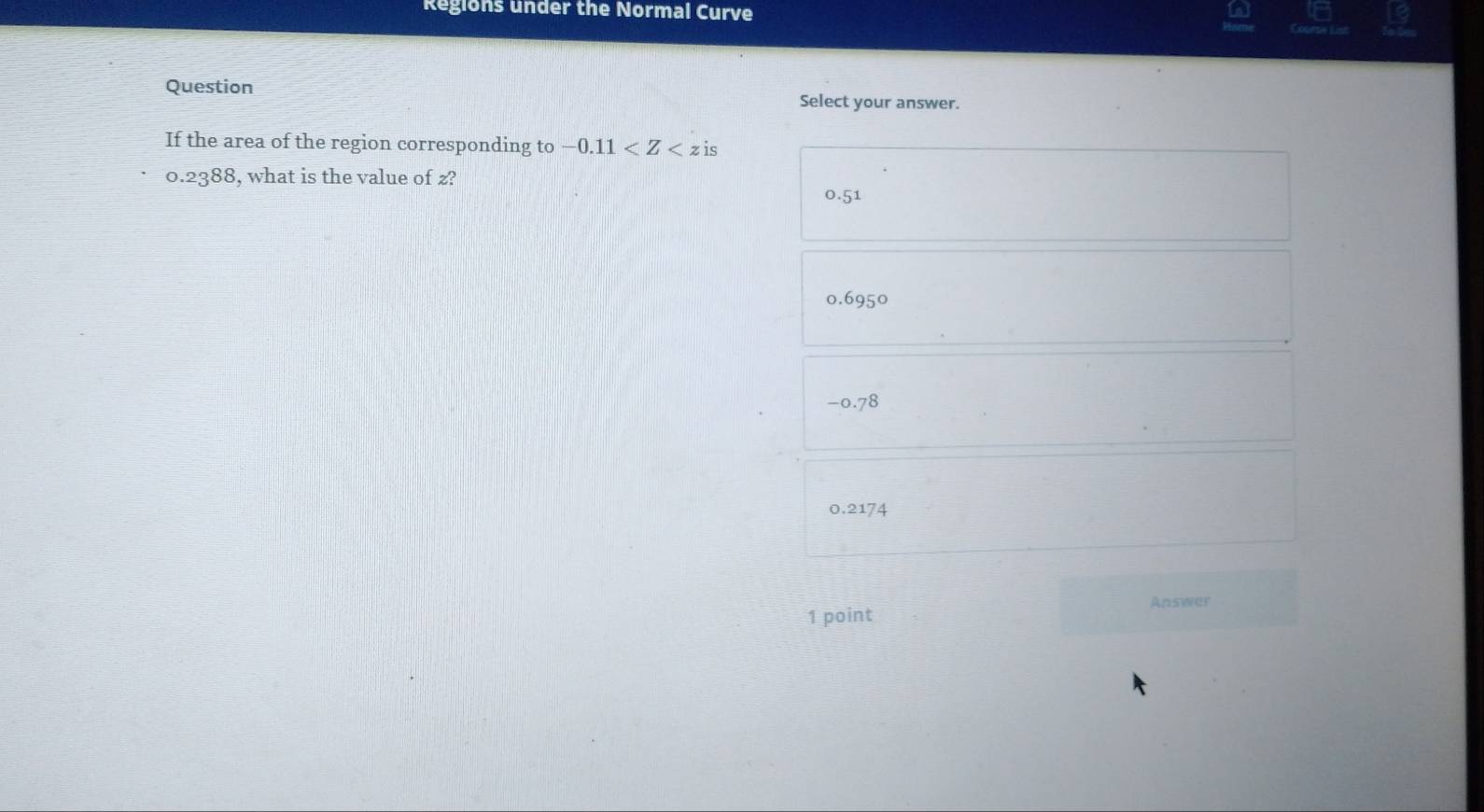 Regions under the Normal Curve
Question Select your answer.
If the area of the region corresponding to -0.11
0.2388, what is the value of z?
0.51
0.6950
-0.78
0.2174
Answer
1 point