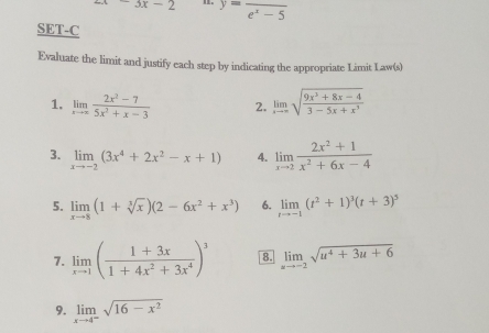 2x-3x-2 。 y=frac e^x-5
SET-C 
Evaluate the limit and justify each step by indicating the appropriate Limit Law(s) 
1. limlimits _xto ∈fty  (2x^2-7)/5x^2+x-3  2. limlimits _xto ∈fty sqrt(frac 9x^3+8x-4)3-5x+x^3
3. limlimits _xto -2(3x^4+2x^2-x+1) 4. limlimits _xto 2 (2x^2+1)/x^2+6x-4 
5. limlimits _xto 8(1+sqrt[3](x))(2-6x^2+x^3) 6. limlimits _tto -1(t^2+1)^3(t+3)^5
7. limlimits _xto 1( (1+3x)/1+4x^2+3x^4 )^3 8. limlimits _xto -2sqrt(u^4+3u+6)
9. limlimits _xto 4^-sqrt(16-x^2)