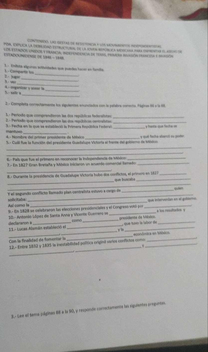 CONTENIDO. LAS GESTAS dE RESISTENCIA Y LOS MOVIMENTOS INDEPENDENTISTAS
PDa, explica la debilidad estructural de la joven república mexicana para enfrentar el asevó de
los estados unidos y francia: independencia de texas, primera invasión francesa e infasión
ESTADOUNIDENSE DE 1846 - 1848.
1.- Enlista algunas actividades que puedes hacer en familia.
_
1.- Compartir los
2.- Jugar
3.- ver_
_
_
4.- organizar y asear la
_
5.- salir a
2.- Completa correctamente los siguientes enunciados con la palabra correcta. Páginas 86 a la 88.
1.- Periodo que comprendieron las dos repúblicas federalistas:_
2.- Perlodo que comprendieron las dos repúblicas centralistas:_
3.- Fecha en la que se estableció la Primera República Federal: _y hasta que fecha se
mantuvo _、
4.- Nombre del primer presidente de México _y qué fecha abarcó su poder.
S.- Cuál fue la función del presidente Guadalupe Victoria al frente del gobierno de México:
_
_
6.- País que fue el primero en reconocer la Independencia de México:_
7.- En 1827 Gran Bretaña y México iniciaron un acuerdo comercial llamado:_
_
8.- Durante la presidencia de Guadalupe Victoria hubo dos conflictos, el primero en 1827_
_que buscaba_
_
_quien
_
Y el segundo conflicto llamado plan centralista estuvo a cargo de
_
solicitaba: que intervenían en el gobierno.
Así como la
9.- En 1828 se celebraron las elecciones presidenciales y el Congreso votó por
_
a los resultados y
10.- Antonio López de Santa Anna y Vicente Guerrero se_
declararon a _como _presidente de México._
_
11.- Lucas Alamán estableció el _, que tuvo la labor de
y la
Con la finalidad de fomentar la _económica en México.
_
12.- Entre 1832 y 1835 la inestabilidad política originó varios conflictos como:_
3,- Lee el tema páginas 88 a la 90, y responde correctamente las siguientes preguntas.