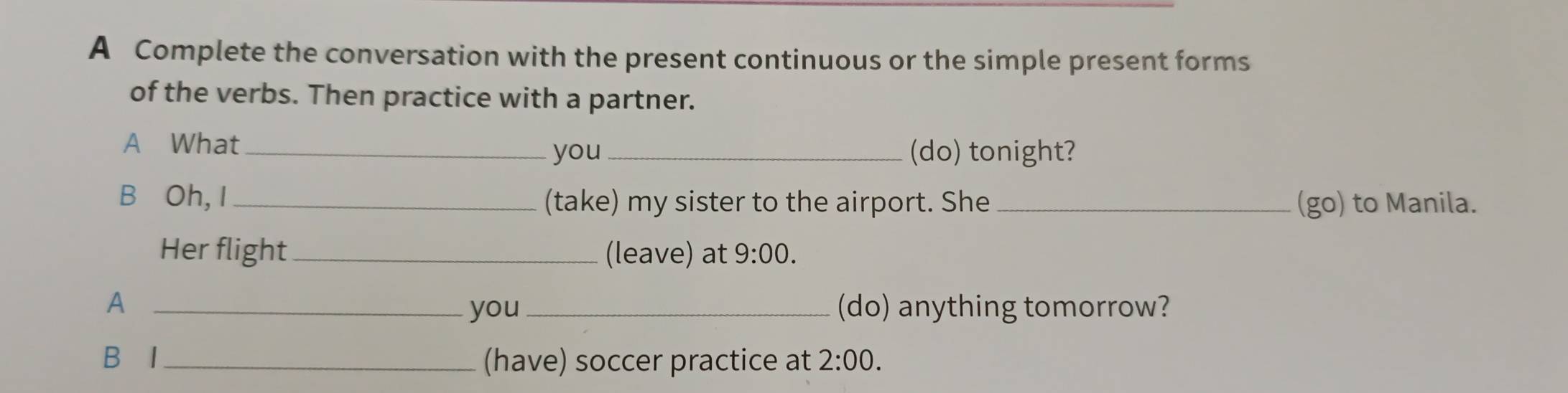 A Complete the conversation with the present continuous or the simple present forms 
of the verbs. Then practice with a partner. 
A What_ _(do) tonight? 
you 
B Oh, I _(take) my sister to the airport. She (go) to Manila. 
Her flight_ (leave) at 9:00. 
A __(do) anything tomorrow? 
you 
B I (have) soccer practice at 2:00.