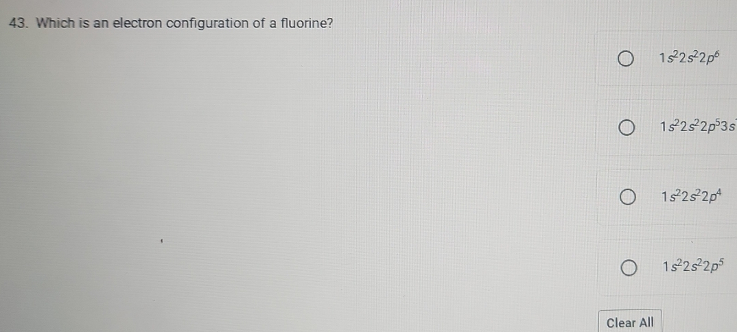 Which is an electron configuration of a fluorine?
1s^22s^22p^6
1s^22s^22p^53s
1s^22s^22p^4
1s^22s^22p^5
Clear All